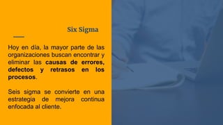 Six Sigma
Hoy en día, la mayor parte de las
organizaciones buscan encontrar y
eliminar las causas de errores,
defectos y retrasos en los
procesos.
Seis sigma se convierte en una
estrategia de mejora continua
enfocada al cliente.
 