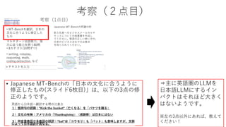 考察（２点目）
• Japanese MT-Benchの「日本の文化に合うように
修正したもの(スライド6枚目)」は、以下の3点の修
正のようです。
⇒主に英語圏のLLMを
日本語LLMにするイン
パクトはそれほど大きく
はないようです。
※左の3点以外にあれば、教えて
ください！
 