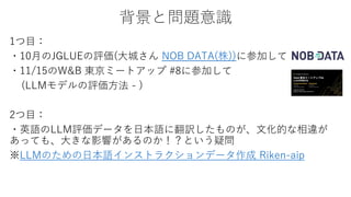背景と問題意識
1つ目：
・10月のJGLUEの評価(大城さん NOB DATA(株))に参加して
・11/15のW&B 東京ミートアップ #8に参加して
(LLMモデルの評価方法 - )
2つ目：
・英語のLLM評価データを日本語に翻訳したものが、文化的な相違が
あっても、大きな影響があるのか！？という疑問
※LLMのための日本語インストラクションデータ作成 Riken-aip
 