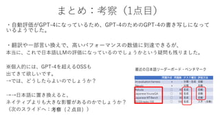 まとめ：考察（1点目）
・自動評価がGPT-4になっているため、GPT-4のためのGPT-4の書き写しになって
いるようでした。
・翻訳や一部言い換えで、高いパフォーマンスの数値に到達できるが、
本当に、これで日本語LLMの評価になっているのでしょうかという疑問も残りました。
※個人的には、GPT-4を超えるOSSも
出てきて欲しいです。
→では、どうしたらよいのでしょうか？
→→日本語に置き換えると、
ネイティブよりも大きな影響があるのかでしょうか？
（次のスライドへ：考察（２点目））
 