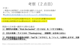 考察（２点目）
英語から日本語へ翻訳する際の注意点
１）慣用句の認識："Kick the bucket"（亡くなる）を「バケツを蹴る」
２）文化の有無：アメリカの「Thanksgiving」（感謝祭）は日本にはない
３）同音異義語や多義語の誤訳：“bat”は「コウモリ」も「バット」も意味しますが、文脈
によって日本語訳が異なる。
https://chat.openai.com/share/0993a999-1b23-4a1e-8b61-2de470cf3fe7
 