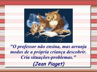 "O professor não ensina, mas arranja modos de a própria criança descobrir. Cria situações-problemas." (Jean Piaget) 