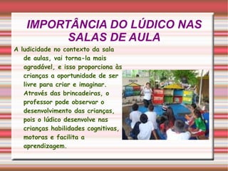 IMPORTÂNCIA DO LÚDICO NAS SALAS DE AULA A ludicidade no contexto da sala de aulas, vai torna-la mais agradável, e isso proporciona às crianças a oportunidade de ser livre para criar e imaginar. Através das brincadeiras, o professor pode observar o desenvolvimento das crianças, pois o lúdico desenvolve nas crianças habilidades cognitivas, motoras e facilita a aprendizagem.  