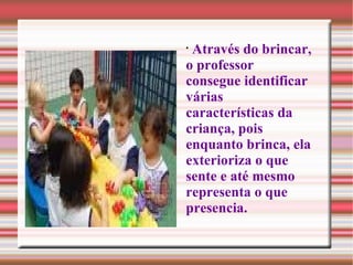 Através do brincar, o professor consegue identificar várias características da criança, pois enquanto brinca, ela exterioriza o que sente e até mesmo representa o que presencia.  