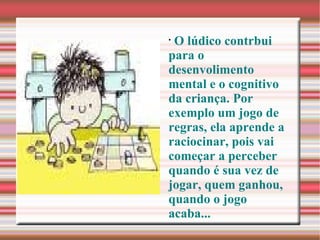 O lúdico contrbui para o desenvolimento mental e o cognitivo da criança. Por exemplo um jogo de regras, ela aprende a raciocinar, pois vai começar a perceber quando é sua vez de jogar, quem ganhou, quando o jogo acaba... 