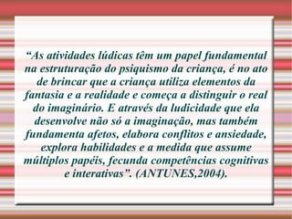 “ As atividades lúdicas têm um papel fundamental na estruturação do psiquismo da criança, é no ato de brincar que a criança utiliza elementos da fantasia e a realidade e começa a distinguir o real do imaginário. E através da ludicidade que ela desenvolve não só a imaginação, mas também fundamenta afetos, elabora conflitos e ansiedade, explora habilidades e a medida que assume múltiplos papéis, fecunda competências cognitivas e interativas”. (ANTUNES,2004). 