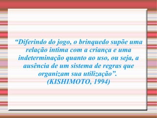 “ Diferindo do jogo, o brinquedo supõe uma relação intima com a criança e uma indeterminação quanto ao uso, ou seja, a ausência de um sistema de regras que organizam sua utilização”.  (KISHIMOTO, 1994) 