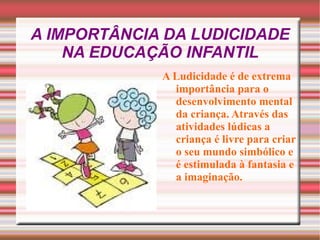 A IMPORTÂNCIA DA LUDICIDADE NA EDUCAÇÃO INFANTIL A Ludicidade é de extrema importância para o desenvolvimento mental da criança. Através das atividades lúdicas a criança é livre para criar o seu mundo simbólico e é estimulada à fantasia e a imaginação. 