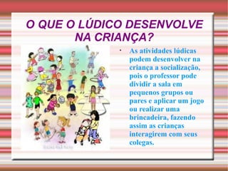 O QUE O LÚDICO DESENVOLVE NA CRIANÇA? As atividades lúdicas podem desenvolver na criança a socialização, pois o professor pode dividir a sala em pequenos grupos ou pares e aplicar um jogo ou realizar uma brincadeira, fazendo assim as crianças interagirem com seus colegas. 