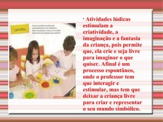 Atividades lúdicas estimulam a criatividade, a imaginação e a fantasia da criança, pois permite que, ela crie e seja livre para imaginar o que quiser. Afinal é um processo espontâneo, onde o professor tem que interagir e estimular, mas tem que deixar a criança livre para criar e representar o seu mundo simbólico. 