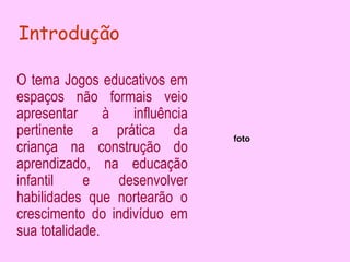 Introdução

O tema Jogos educativos em
espaços não formais veio
apresentar      à   influência
pertinente a prática da          foto
criança na construção do
aprendizado, na educação
infantil    e     desenvolver
habilidades que nortearão o
crescimento do indivíduo em
sua totalidade.
 