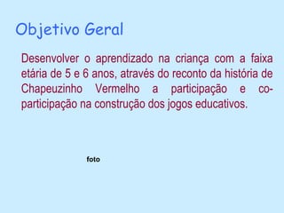 Objetivo Geral
Desenvolver o aprendizado na criança com a faixa
etária de 5 e 6 anos, através do reconto da história de
Chapeuzinho Vermelho a participação e co-
participação na construção dos jogos educativos.



              foto
 