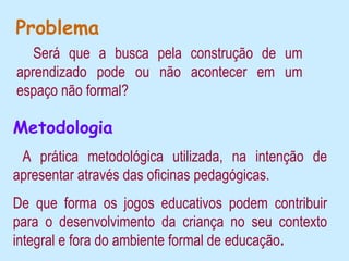 Problema
   Será que a busca pela construção de um
aprendizado pode ou não acontecer em um
espaço não formal?

Metodologia
 A prática metodológica utilizada, na intenção de
apresentar através das oficinas pedagógicas.
De que forma os jogos educativos podem contribuir
para o desenvolvimento da criança no seu contexto
integral e fora do ambiente formal de educação.
 