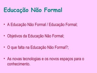 Educação Não Formal

• A Educação Não Formal / Educação Formal;

• Objetivos da Educação Não Formal;

• O que falta na Educação Não Formal?;

• As novas tecnologias e os novos espaços para o
  conhecimento.
 