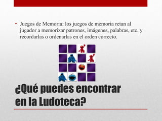 • Juegos de Memoria: los juegos de memoria retan al 
jugador a memorizar patrones, imágenes, palabras, etc. y 
recordarlas o ordenarlas en el orden correcto. 
¿Qué puedes encontrar 
en la Ludoteca? 
 