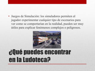 • Juegos de Simulación: los simuladores permiten al 
jugador experimentar cualquier tipo de escenarios para 
ver como se comportarían en la realidad, pueden ser muy 
útiles para explicar fenómenos complejos o peligrosos. 
¿Qué puedes encontrar 
en la Ludoteca? 
 
