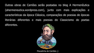 Outras obras de Camões serão postadas no blog A Hermenêutica
(ahermeneutica.wordpress.com), junto com mais explicações e
características da época Clássica, comparações de poesias de épocas
literárias diferentes e mais poesias do Classicismo de poetas
diferentes.
Piscadinha de Camões ;)
 