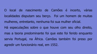 O local de nascimento de Camões é incerto, várias
localidades disputam seu berço. Foi um homem de muitas
mulheres, entretanto, nenhuma foi sua mulher oficial.
Há especulações sobre o que houve com seu olho direito,
mas a teoria predominante foi que este foi ferido enquanto
servia Portugal, na África. Camões também foi preso por
agredir um funcionário real, em 1552.
 