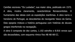 Camões escreveu “Os Lusíadas”, sua maior obra, publicada em 1572.
A obra, mostra claramente, características Renascentistas. O
humanismo das ideias com as expedições marítimas. A obra narra o
heroísmo de Portugal, as descobertas do navegante Vasco da Gama.
Esta epopeia mistura a história portuguesa com histórias de deuses
gregos interferindo na navegação.
A obra é composta de dez cantos, 1.102 estrofes e 8.816 versos que
são decassílabos, com esquema rímico fixo AB AB AB CC.
 