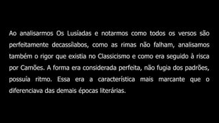 Ao analisarmos Os Lusíadas e notarmos como todos os versos são
perfeitamente decassílabos, como as rimas não falham, analisamos
também o rigor que existia no Classicismo e como era seguido à risca
por Camões. A forma era considerada perfeita, não fugia dos padrões,
possuía ritmo. Essa era a característica mais marcante que o
diferenciava das demais épocas literárias.
 