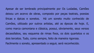 Apesar de ser lembrado principalmente por Os Lusíadas, Camões
deixou um acervo de obras, composto por peças teatrais, poesias
líricas e épicas e sonetos. Há um soneto muito conhecido de
Camões, utilizado por outros artistas, até as épocas de hoje. E,
como marca camoniana e clássica, possui, obviamente, seus versos
decassílabos, seu esquema de rimas fixos, os dois quartetos e os
dois tercetos. Tudo, como sempre, feito de maneira rigorosa.
Facilmente o soneto, apresentado a seguir, será reconhecido.
 