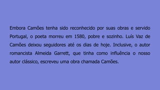 Embora Camões tenha sido reconhecido por suas obras e servido
Portugal, o poeta morreu em 1580, pobre e sozinho. Luís Vaz de
Camões deixou seguidores até os dias de hoje. Inclusive, o autor
romancista Almeida Garrett, que tinha como influência o nosso
autor clássico, escreveu uma obra chamada Camões.
 