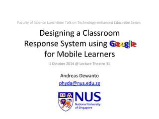 Designing	
  a	
  Classroom	
  
Response	
  System	
  using	
  Google	
  
for	
  Mobile	
  Learners	
  
Andreas	
  Dewanto	
  
phyda@nus.edu.sg	
  	
  
1	
  October	
  2014	
  @	
  Lecture	
  Theatre	
  31	
  	
  
Faculty	
  of	
  Science	
  LunchGme	
  Talk	
  on	
  Technology-­‐enhanced	
  EducaGon	
  Series	
  
 
