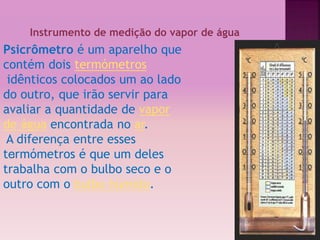 ‘ 
Instrumento de medição do vapor de água 
Psicrômetro é um aparelho que 
contém dois termómetros 
idênticos colocados um ao lado 
do outro, que irão servir para 
avaliar a quantidade de vapor 
de água encontrada no ar. 
A diferença entre esses 
termómetros é que um deles 
trabalha com o bulbo seco e o 
outro com o bulbo húmido. 
 