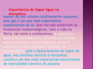 ‘ 
Importância do Vapor Agua na 
Atmosfera 
Apesar de seu volume relativamente pequeno, 
esse gás é um dos mais importantes 
componentes do ar. Sem ele não existiriam os 
fenómenos meteorológicos, nem a vida na 
Terra, tal como a conhecemos. A superfície 
terrestre permaneceria sufocada sob densas 
nuvens de poeira revolvidas pelo vento e 
sofreria as mais extremas variações de 
temperatura, pois o deslocamento do vapor de 
água, nos sentidos vertical e horizontal, 
constitui um dos mais importantes mecanismos 
de intercâmbio térmico do planeta 
 