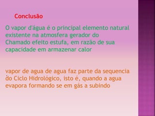 ‘ 
Conclusão 
O vapor d'água é o principal elemento natural 
existente na atmosfera gerador do 
Chamado efeito estufa, em razão de sua 
capacidade em armazenar calor 
vapor de agua de agua faz parte da sequencia 
do Ciclo Hidrológico, isto é, quando a agua 
evapora formando se em gás a subindo 
 