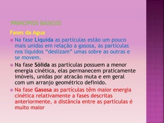 Fases da Agua 
 Na fase Líquida as partículas estão um pouco 
mais unidas em relação a gasosa, as partículas 
nos líquidos “deslizam” umas sobre as outras e 
se movem. 
 Na fase Sólida as partículas possuem a menor 
energia cinética, elas permanecem praticamente 
imóveis, unidas por atracão muta e em geral 
com um arranjo geométrico definido. 
 Na fase Gasosa as partículas têm maior energia 
cinética relativamente a fases descritas 
anteriormente, a distância entre as partículas é 
muito maior 
 