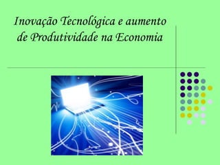 Inovação Tecnológica e aumento
de Produtividade na Economia
 