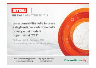 La	
  responsabilità	
  delle	
  imprese	
  
e	
  degli	
  en*	
  per	
  violazione	
  della	
  
privacy	
  e	
  dei	
  modelli	
  
organizza*vi	
  “231”	
  
25	
  O%obre	
  2013	
  –	
  Seminario	
  CSIG	
  
Centro	
  Studi	
  Informa0ca	
  Giuridica	
  di	
  Milano	
  

Avv. Andrea Maggipinto

Ing. Igor Serraino

www.serraino.it
www.maggipinto.org
Privacy	
  e	
  rea*	
  “231”	
  (Avv.	
  Maggipinto	
  –	
  Ing.	
  Serraino)	
  

1	
  

 