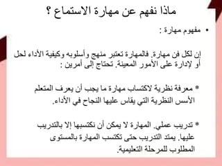 ‫؟‬ ‫االستماع‬ ‫مهارة‬ ‫عن‬ ‫نفهم‬ ‫ماذا‬
•‫مهارة‬ ‫مفهوم‬:
‫مهارة‬ ‫فن‬ ‫لكل‬ ‫إن‬.‫األ‬ ‫وكيفية‬ ‫وأسلوبه‬ ‫منهج‬ ‫تعتبر‬ ‫فالمهارة‬‫لحل‬ ‫داء‬
‫المعينة‬ ‫األمور‬ ‫على‬ ‫إلدارة‬ ‫أو‬.‫أمرين‬ ‫إلى‬ ‫تحتاج‬:
*‫المتعلم‬ ‫يعرف‬ ‫أن‬ ‫يجب‬ ‫ما‬ ‫مهارة‬ ‫الكتساب‬ ‫نظرية‬ ‫معرفة‬
‫األداء‬ ‫في‬ ‫النجاح‬ ‫عليها‬ ‫يقاس‬ ‫التي‬ ‫النظرية‬ ‫األسس‬.
*‫عملي‬ ‫تدريب‬.‫بالتدريب‬ ‫إال‬ ‫نكتسبها‬ ‫أن‬ ‫يمكن‬ ‫ال‬ ‫المهارة‬
‫عليها‬.‫بالمستوى‬ ‫المهارة‬ ‫تكتسب‬ ‫حتى‬ ‫التدريب‬ ‫يمتد‬
‫التعليمية‬ ‫للمرحلة‬ ‫المطلوب‬.
 
