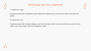 i ) Vegetarian Vegan
Vegetarian yang tidak mengambil produk daging dan daging secara normal untuk faktor kesihatan dan
agama
ii) Vegetarian Lacto
Vegetarian yang tidak memakan daging, ayam dan ikan dan produk haiwan kecuali semua produk tenusu
seperti susu, keju, yogurt, telur dan sebagainya, madu
Terminologi dan jenis vegetarian
 