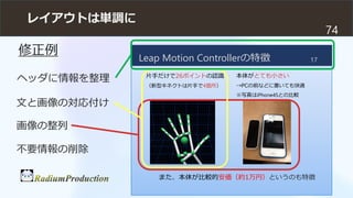 レイアウトは単調に
74
Leap Motion Controllerの特徴
片手だけで26ポイントの認識
（新型キネクトは片手で4箇所）
また、本体が比較的安価（約1万円）というのも特徴
17
本体がとても小さい
→PCの前などに置いても快適...