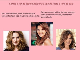 Para as morenas o ideal são tons quentes,
como o marrom dourado, acobreado e
avermelhado
Para rosto redondo, ideal é um corte que
apresente algum tipo de volume sobre a testa.
Cortes e cor de cabelo para meu tipo de rosto e tom de pele
 
