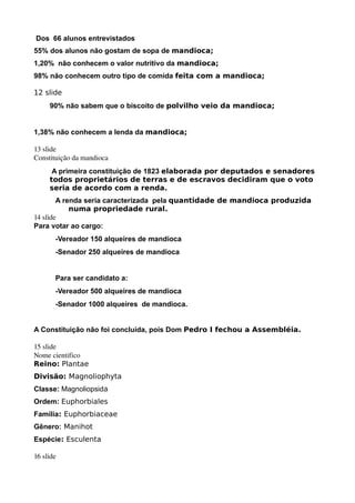 Dos 66 alunos entrevistados
55% dos alunos não gostam de sopa de mandioca;
1,20% não conhecem o valor nutritivo da mandioca;
98% não conhecem outro tipo de comida feita com a mandioca;

12 slide
     90% não sabem que o biscoito de polvilho veio da mandioca;


1,38% não conhecem a lenda da mandioca;

13 slide
Constituição da mandioca
      A primeira constituição de 1823 elaborada por deputados e senadores
     todos proprietários de terras e de escravos decidiram que o voto
     seria de acordo com a renda.
        A renda seria caracterizada pela quantidade de mandioca produzida
            numa propriedade rural.
14 slide
Para votar ao cargo:
       -Vereador 150 alqueires de mandioca
       -Senador 250 alqueires de mandioca


       Para ser candidato a:
       -Vereador 500 alqueires de mandioca
       -Senador 1000 alqueires de mandioca.


A Constituição não foi concluída, pois Dom Pedro I fechou a Assembléia.

15 slide
Nome cientifico 
Reino: Plantae
Divisão: Magnoliophyta
Classe: Magnoliopsida
Ordem: Euphorbiales
Família: Euphorbiaceae
Gênero: Manihot
Espécie: Esculenta

16 slide
 