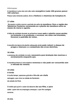 Informaçoes
A mandioca é uma raiz com alto valor energético (cada 100 gramas possui
150 calorias).
Possui sais minerais (cálcio, ferro e fósforo) e vitaminas do Complexo B.


17 slide
 De janeiro a julho ocorre o período de safra da mandioca; Para a região dos
Tabuleiros Costeiros recomenda-se o plantio de mandioca entre os
meses de março e agosto;


A falta de umidade durante os primeiros meses após o plantio causa perdas
     na brotação e na produção, o excesso, em solos mal drenados,
     favorece a podridão de raízes.




A escolha da época de plantio adequada ainda pode reduzir o ataque de
    pragas e doenças e a competição das ervas daninhas.


18 slide
a presença de umidade no solo, necessária para brotação das manivas e
     enraizamento enquanto que.


A mandioca-brava é uma espécie venenosa e não pode ser consumida sem
    a retirada do veneno;


19 slide
A lenda
A muito tempo, apareceu grávida a filha de um chefe
selvagem, que vivia na cidade de Santarém
do estado do Pará.


O chefe quis punir o autor da desonra de sua filha, e para
saber quem ele era empregou ameaças e por fim castigos
severos.



20 slide
 