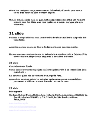 Diante dos castigos a moça permaneceu inflexível, dizendo que nunca
    tinha tido relação com homem algum.


O chefe tinha decidido matá-la quando lhe apareceu em sonho um homem
    branco que lhe disse que não matasse a moça, por que ela era
    inocente.

muito tem
21 slide
Passado o tempo ela deu a luz a uma menina branca causando surpresa em
    toda tribo.


A menina recebeu o nome de Mani e Andava e falava precocemente.


Um ano após seu nascimento sem ter adoecido a menina veio a falecer. E foi
    enterrada na própria oca segundo o costume da tribo .


22 slide
Consideraçoes finais
Com o desenvolvimento do projeto os alunos passaram a se interessar pela
   mandioca .
E a partir daí quase não se vê mandioca jogada fora.
A mandioca serviu de estudo na sala dos professores e as merendeiras
    passaram a utilizar a mandioca de outras formas.


23 slide
bibliografia
Cardoso, Oldimar Pontes.História hoje-História Contemporânea e História do
    Brasil (séculos XIX-XX), p 59, 1º edição,São Paulo, editora
    Ática,2008
www.mandioca.agr.br
www.novasociedade.com.br
www.terrabrasileira.net/folclore
 