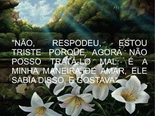 "NÃO,
RESPODEU,
ESTOU
TRISTE PORQUE AGORA NÃO
POSSO TRATÁ-LO MAL. É A
MINHA MANEIRA DE AMAR, ELE
SABIA DISSO, E GOSTAVA".

 