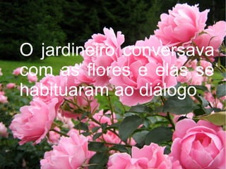O jardineiro conversava
com as flores e elas se
habituaram ao diálogo.

 