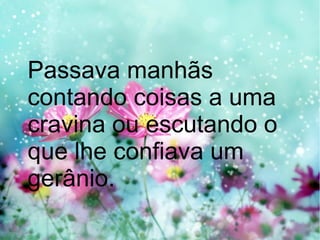 Passava manhãs
contando coisas a uma
cravina ou escutando o
que lhe confiava um
gerânio.

 