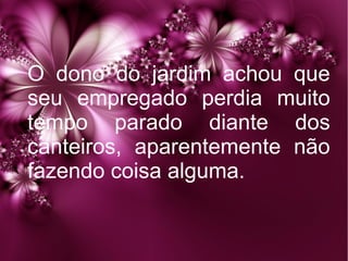 O dono do jardim achou que
seu empregado perdia muito
tempo parado diante dos
canteiros, aparentemente não
fazendo coisa alguma.

 