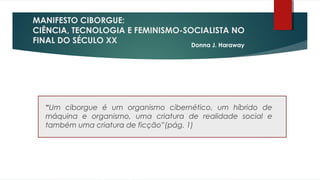 MANIFESTO CIBORGUE:
CIÊNCIA, TECNOLOGIA E FEMINISMO-SOCIALISTA NO
FINAL DO SÉCULO XX
“Um ciborgue é um organismo cibernético, um híbrido de
máquina e organismo, uma criatura de realidade social e
também uma criatura de ficção”(pág. 1)
Donna J. Haraway
 