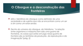 O Ciborgue e a desconstrução das
fronteiras
 Mito / Metáfora do ciborgue como definidor de uma
sociedade e de sujeitos que não se encontram como um ser
e sim como um estar-sendo;
 Dentro do universo do ciborgue, do hibridismo, “a relação
entre organismo e máquina tem sido uma guerra de
fronteiras. As coisas que estão em jogo nessa guerra de
fronteira são os territórios da produção, da reprodução e da
imaginação”(pág. 2)
 