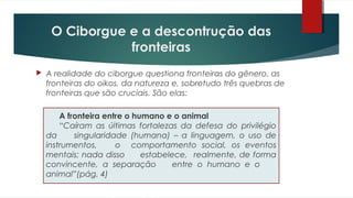 A fronteira entre o humano e o animal
“Caíram as últimas fortalezas da defesa do privilégio
da singularidade (humana) – a linguagem, o uso de
instrumentos, o comportamento social, os eventos
mentais; nada disso estabelece, realmente, de forma
convincente, a separação entre o humano e o
animal”(pág. 4)
 A realidade do ciborgue questiona fronteiras do gênero, as
fronteiras do oikos, da natureza e, sobretudo três quebras de
fronteiras que são cruciais. São elas:
O Ciborgue e a descontrução das
fronteiras
 