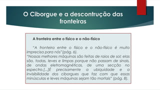 A fronteira entre o físico e o não-físico
“A fronteira entre o físico e o não-físico é muito
imprecisa para nós”(pág. 6).
“Nossas melhores máquinas são feitas de raios de sol; elas
são, todas, leves e limpas porque não passam de sinais,
de ondas eletromagnéticas, de uma secção no
espectro.[...]É precisamente a ubiquidade e a
invisibilidade dos ciborgues que faz com que essas
minúsculas e leves máquinas sejam tão mortais” (pág. 8).
O Ciborgue e a descontrução das
fronteiras
 