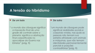 A tensão do hibridismo
 De um lado
“ o mundo dos ciborgues significa
a imposição final de uma
grade de controle sobre o
planeta; significa a abstração
final corporificada no
apocalipse da Guerra nas
Estrelas” (pág. 9).
 De outro
“um mundo de ciborgues pode
significar realidades sociais e
corporais vividas, nas quais as
pessoas não temam sua
estreita afinidade com animais
e máquinas, que não temam
identidades permanentemente
parciais e posições
contraditórias”(pág. 9).
 
