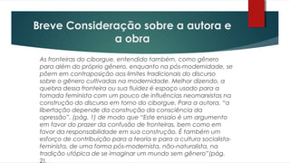 Breve Consideração sobre a autora e
a obra
As fronteiras do ciborgue, entendido também, como gênero
para além do próprio gênero, enquanto na pós-modernidade, se
põem em contraposição aos limites tradicionais do discurso
sobre o gênero cultivadas na modernidade. Melhor dizendo, a
quebra dessa fronteira ou sua fluidez é espaço usado para a
tomada feminista com um pouco de influências neomarxistas na
construção do discurso em torno do ciborgue. Para a autora, “a
libertação depende da construção da consciência da
opressão”. (pág. 1) de modo que “Este ensaio é um argumento
em favor do prazer da confusão de fronteiras, bem como em
favor da responsabilidade em sua construção. É também um
esforço de contribuição para a teoria e para a cultura socialista-
feminista, de uma forma pós-modernista, não-naturalista, na
tradição utópica de se imaginar um mundo sem gênero”(pág.
2).
 